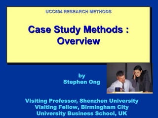Case Study Methods :
Overview
UCC504 RESEARCH METHODS
by
Stephen Ong
Visiting Professor, Shenzhen University
Visiting Fellow, Birmingham City
University Business School, UK
 