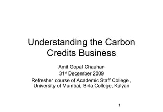 Understanding the Carbon
   Credits Business
             Amit Gopal Chauhan
             31st December 2009
Refresher course of Academic Staff College ,
 University of Mumbai, Birla College, Kalyan


                                      1
 