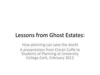 Lessons from Ghost Estates:
  How planning can save the world
 A presentation from Ciarán Cuffe to
  Students of Planning at University
     College Cork, February 2012
 
