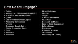 How Do You Engage?
‣
‣
‣
‣
‣
‣
‣
‣
‣
‣
‣
‣

Twitter
Mailing Lists / Listservs (HUMANIST)
Academia.edu/ResearchGate
Quora
Use of CommentPress/Diges.it
Attending Conferences
Forums
Dropbox / Google Drive
Digital Humanities Blogs
Email
Seminars
Webinars

‣
‣
‣
‣
‣
‣
‣
‣
‣
‣
‣
‣

LinkedIn Groups
Moodle
Skype
Virtual Conferences
Snail Mail
Research Institutes
Face-to-Face Engagement
Zotero Groups
Hastac.org
Humanist Archives
Workshops
Podcasts (Dan Cohen)

 