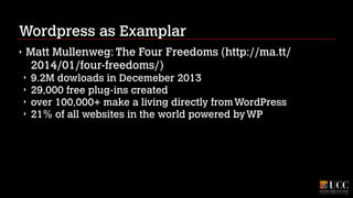 Wordpress as Examplar
‣

Matt Mullenweg: The Four Freedoms (http://ma.tt/
2014/01/four-freedoms/)
‣
‣
‣
‣

9.2M dowloads in Decemeber 2013
29,000 free plug-ins created
over 100,000+ make a living directly from WordPress
21% of all websites in the world powered by WP

 