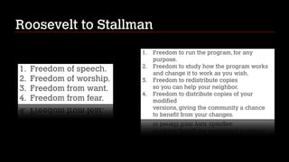 Roosevelt to Stallman
1.

1.
2.
3.
4.

Freedom of speech.
Freedom of worship.
Freedom from want.
Freedom from fear.

2.
3.
4.

Freedom to run the program, for any
purpose.
Freedom to study how the program works 
and change it to work as you wish.
Freedom to redistribute copies 
so you can help your neighbor.
Freedom to distribute copies of your
modified 
versions, giving the community a chance 
to benefit from your changes.

 