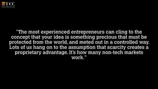 "The most experienced entrepreneurs can cling to the
concept that your idea is something precious that must be
protected from the world, and meted out in a controlled way.
Lots of us hang on to the assumption that scarcity creates a
proprietary advantage. It’s how many non-tech markets
work."

 