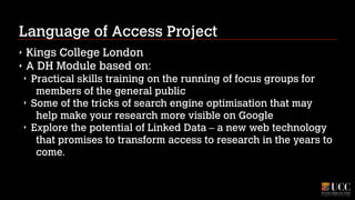 Language of Access Project
‣
‣

Kings College London
A DH Module based on:
‣
‣
‣

Practical skills training on the running of focus groups for
members of the general public
Some of the tricks of search engine optimisation that may
help make your research more visible on Google
Explore the potential of Linked Data – a new web technology
that promises to transform access to research in the years to
come.

 