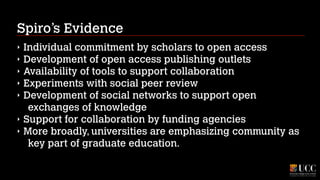 Spiro’s Evidence
‣
‣
‣
‣
‣
‣
‣

Individual commitment by scholars to open access
Development of open access publishing outlets
Availability of tools to support collaboration
Experiments with social peer review
Development of social networks to support open
exchanges of knowledge
Support for collaboration by funding agencies
More broadly, universities are emphasizing community as
key part of graduate education.

 