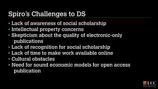 Spiro’s Challenges to DS
‣
‣
‣
‣
‣
‣
‣

Lack of awareness of social scholarship
Intellectual property concerns
Skepticism about the quality of electronic-only
publications
Lack of recognition for social scholarship
Lack of time to make work available online
Cultural obstacles
Need for sound economic models for open access
publication

 