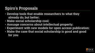 Spiro’s Proposals
‣
‣
‣
‣
‣

Develop tools that enable researchers to what they
already do, but better;
Make social scholarship cool;
Assuage concerns about intellectual property;
Experiment with new models for open access publication;
Make the case that social scholarship is good and good
for you

 
