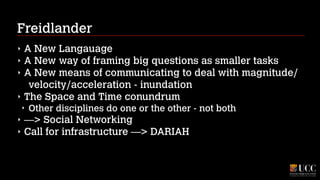 Freidlander
‣
‣
‣
‣

A New Langauage
A New way of framing big questions as smaller tasks
A New means of communicating to deal with magnitude/
velocity/acceleration - inundation
The Space and Time conundrum
‣

‣
‣

Other disciplines do one or the other - not both

—> Social Networking
Call for infrastructure —> DARIAH

 