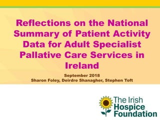 Reflections on the National
Summary of Patient Activity
Data for Adult Specialist
Pallative Care Services in
Ireland
September 2018
Sharon Foley, Deirdre Shanagher, Stephen Toft
 