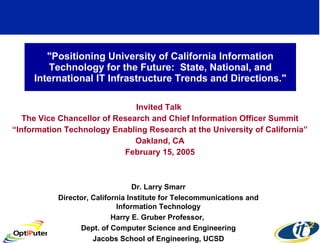 &quot;Positioning University of California Information Technology for the Future:  State, National, and International IT Infrastructure Trends and Directions.&quot; Invited Talk  The Vice Chancellor of Research and Chief Information Officer Summit “ Information Technology Enabling Research at the University of California” Oakland, CA February 15, 2005 Dr. Larry Smarr Director, California Institute for Telecommunications and Information Technology Harry E. Gruber Professor,  Dept. of Computer Science and Engineering Jacobs School of Engineering, UCSD 