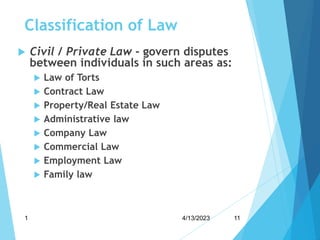 Classification of Law
 Civil / Private Law - govern disputes
between individuals in such areas as:
 Law of Torts
 Contract Law
 Property/Real Estate Law
 Administrative law
 Company Law
 Commercial Law
 Employment Law
 Family law
4/13/2023
1 11
 
