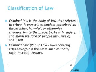 Classification of Law
 Criminal law is the body of law that relates
to crime. It prescribes conduct perceived as
threatening, harmful, or otherwise
endangering to the property, health, safety,
and moral welfare of people inclusive of
one's self.
 Criminal Law (Public Law - laws covering
offences against the State such as theft,
rape, murder, treason.
4/13/2023
1 12
 