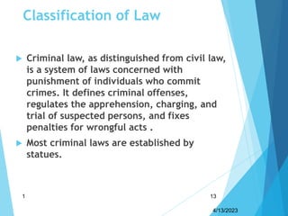 Classification of Law
 Criminal law, as distinguished from civil law,
is a system of laws concerned with
punishment of individuals who commit
crimes. It defines criminal offenses,
regulates the apprehension, charging, and
trial of suspected persons, and fixes
penalties for wrongful acts .
 Most criminal laws are established by
statues.
4/13/2023
1 13
 