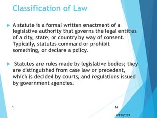 Classification of Law
 A statute is a formal written enactment of a
legislative authority that governs the legal entities
of a city, state, or country by way of consent.
Typically, statutes command or prohibit
something, or declare a policy.
 Statutes are rules made by legislative bodies; they
are distinguished from case law or precedent,
which is decided by courts, and regulations issued
by government agencies.
4/13/2023
1 14
 