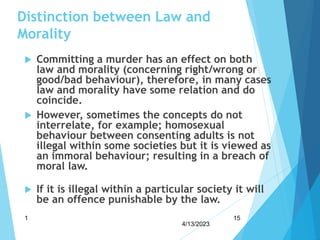 Distinction between Law and
Morality
 Committing a murder has an effect on both
law and morality (concerning right/wrong or
good/bad behaviour), therefore, in many cases
law and morality have some relation and do
coincide.
 However, sometimes the concepts do not
interrelate, for example; homosexual
behaviour between consenting adults is not
illegal within some societies but it is viewed as
an immoral behaviour; resulting in a breach of
moral law.
 If it is illegal within a particular society it will
be an offence punishable by the law.
4/13/2023
1 15
 
