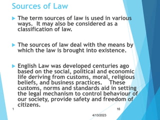 Sources of Law
 The term sources of law is used in various
ways. It may also be considered as a
classification of law.
 The sources of law deal with the means by
which the law is brought into existence.
 English Law was developed centuries ago
based on the social, political and economic
life deriving from customs, moral, religious
beliefs, and business practices. These
customs, norms and standards aid in setting
the legal mechanism to control behaviour of
our society, provide safety and freedom of
citizens.
4/13/2023
1 16
 