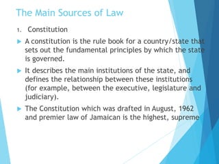 The Main Sources of Law
1. Constitution
 A constitution is the rule book for a country/state that
sets out the fundamental principles by which the state
is governed.
 It describes the main institutions of the state, and
defines the relationship between these institutions
(for example, between the executive, legislature and
judiciary).
 The Constitution which was drafted in August, 1962
and premier law of Jamaican is the highest, supreme
 
