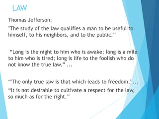 LAW
Thomas Jefferson:
"The study of the law qualifies a man to be useful to
himself, to his neighbors, and to the public.”
“Long is the night to him who is awake; long is a mile
to him who is tired; long is life to the foolish who do
not know the true law.” ...
“'The only true law is that which leads to freedom,' ...
“It is not desirable to cultivate a respect for the law,
so much as for the right.”
 