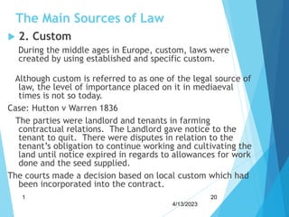 The Main Sources of Law
 2. Custom
During the middle ages in Europe, custom, laws were
created by using established and specific custom.
Although custom is referred to as one of the legal source of
law, the level of importance placed on it in mediaeval
times is not so today.
Case: Hutton v Warren 1836
The parties were landlord and tenants in farming
contractual relations. The Landlord gave notice to the
tenant to quit. There were disputes in relation to the
tenant’s obligation to continue working and cultivating the
land until notice expired in regards to allowances for work
done and the seed supplied.
The courts made a decision based on local custom which had
been incorporated into the contract.
4/13/2023
1 20
 