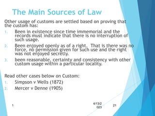 The Main Sources of Law
Other usage of customs are settled based on proving that
the custom has:
1. Been in existence since time immemorial and the
records must indicate that there is no interruption of
such usage.
2. Been enjoyed openly as of a right. That is there was no
force, no permission given for such use and the right
was not enjoyed secretly.
3. been reasonable, certainty and consistency with other
custom usage within a particular locality.
Read other cases below on Custom:
1. Simpson v Wells (1872)
2. Mercer v Denne (1905)
4/13/2
023
1 21
 