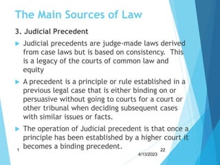 The Main Sources of Law
3. Judicial Precedent
 Judicial precedents are judge-made laws derived
from case laws but is based on consistency. This
is a legacy of the courts of common law and
equity
 A precedent is a principle or rule established in a
previous legal case that is either binding on or
persuasive without going to courts for a court or
other tribunal when deciding subsequent cases
with similar issues or facts.
 The operation of Judicial precedent is that once a
principle has been established by a higher court it
becomes a binding precedent.
4/13/2023
1 22
 