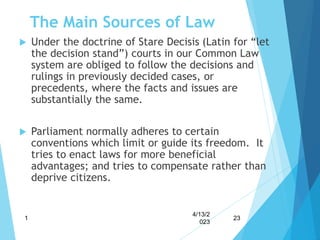The Main Sources of Law
 Under the doctrine of Stare Decisis (Latin for “let
the decision stand”) courts in our Common Law
system are obliged to follow the decisions and
rulings in previously decided cases, or
precedents, where the facts and issues are
substantially the same.
 Parliament normally adheres to certain
conventions which limit or guide its freedom. It
tries to enact laws for more beneficial
advantages; and tries to compensate rather than
deprive citizens.
4/13/2
023
1 23
 