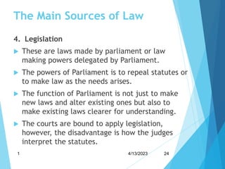 The Main Sources of Law
4. Legislation
 These are laws made by parliament or law
making powers delegated by Parliament.
 The powers of Parliament is to repeal statutes or
to make law as the needs arises.
 The function of Parliament is not just to make
new laws and alter existing ones but also to
make existing laws clearer for understanding.
 The courts are bound to apply legislation,
however, the disadvantage is how the judges
interpret the statutes.
4/13/2023
1 24
 