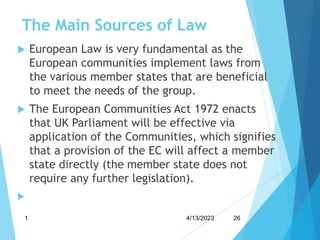 The Main Sources of Law
 European Law is very fundamental as the
European communities implement laws from
the various member states that are beneficial
to meet the needs of the group.
 The European Communities Act 1972 enacts
that UK Parliament will be effective via
application of the Communities, which signifies
that a provision of the EC will affect a member
state directly (the member state does not
require any further legislation).

4/13/2023
1 26
 