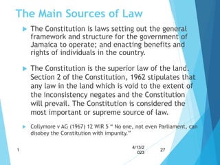 The Main Sources of Law
 The Constitution is laws setting out the general
framework and structure for the government of
Jamaica to operate; and enacting benefits and
rights of individuals in the country.
 The Constitution is the superior law of the land.
Section 2 of the Constitution, 1962 stipulates that
any law in the land which is void to the extent of
the inconsistency negates and the Constitution
will prevail. The Constitution is considered the
most important or supreme source of law.
 Collymore v AG (1967) 12 WIR 5 “ No one, not even Parliament, can
disobey the Constitution with impunity.”
4/13/2
023
1 27
 