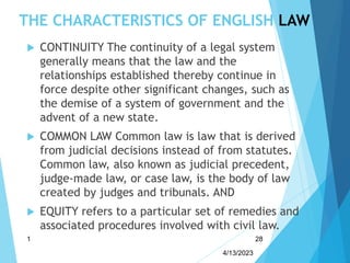 THE CHARACTERISTICS OF ENGLISH LAW
 CONTINUITY The continuity of a legal system
generally means that the law and the
relationships established thereby continue in
force despite other significant changes, such as
the demise of a system of government and the
advent of a new state.
 COMMON LAW Common law is law that is derived
from judicial decisions instead of from statutes.
Common law, also known as judicial precedent,
judge-made law, or case law, is the body of law
created by judges and tribunals. AND
 EQUITY refers to a particular set of remedies and
associated procedures involved with civil law.
4/13/2023
1 28
 