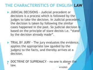 THE CHARACTERISTICS OF ENGLISH LAW
 JUDICIAL DECISIONS - Judicial precedent or
decisions is a process which is followed by the
judges to take the decision. In Judicial precedent,
the decision is taken by following the similar
cases happened in the past. So judicial decision is
based on the principle of stare decisis i.e. “stand
by the decision already made”.
 TRIAL BY JURY - The jury evaluates the evidence,
applies the appropriate law (guided by the
judges) to the facts, and thereby arrives at a
decision.
 DOCTRINE OF SUPREMACY – no one is above the
law.
4/13/2023
1 29
 