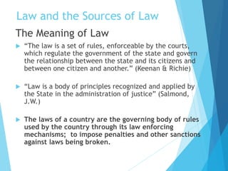 Law and the Sources of Law
The Meaning of Law
 “The law is a set of rules, enforceable by the courts,
which regulate the government of the state and govern
the relationship between the state and its citizens and
between one citizen and another.” (Keenan & Richie)
 “Law is a body of principles recognized and applied by
the State in the administration of justice” (Salmond,
J.W.)
 The laws of a country are the governing body of rules
used by the country through its law enforcing
mechanisms; to impose penalties and other sanctions
against laws being broken.
 