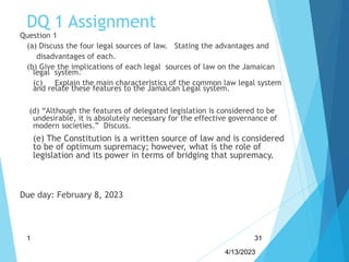 DQ 1 Assignment
Question 1
(a) Discuss the four legal sources of law. Stating the advantages and
disadvantages of each.
(b) Give the implications of each legal sources of law on the Jamaican
legal system.
(c) Explain the main characteristics of the common law legal system
and relate these features to the Jamaican Legal system.
(d) “Although the features of delegated legislation is considered to be
undesirable, it is absolutely necessary for the effective governance of
modern societies.” Discuss.
(e) The Constitution is a written source of law and is considered
to be of optimum supremacy; however, what is the role of
legislation and its power in terms of bridging that supremacy.
Due day: February 8, 2023
4/13/2023
1 31
 