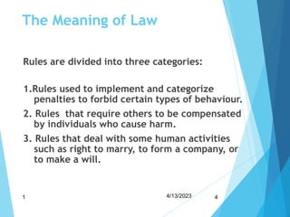 The Meaning of Law
Rules are divided into three categories:
1.Rules used to implement and categorize
penalties to forbid certain types of behaviour.
2. Rules that require others to be compensated
by individuals who cause harm.
3. Rules that deal with some human activities
such as right to marry, to form a company, or
to make a will.
4/13/2023
1 4
 