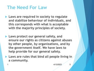 The Need For Law
 Laws are required in society to regulate
and stabilize behaviour of individuals, and
this corresponds with what is acceptable
with the majority principles of society.
 Laws protect our general safety, and
ensure our rights as citizens against abuses
by other people, by organizations, and by
the government itself. We have laws to
help provide for our general safety.
 Laws are rules that bind all people living in
a community.
4/13/2023
1 5
 