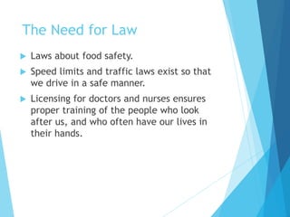 The Need for Law
 Laws about food safety.
 Speed limits and traffic laws exist so that
we drive in a safe manner.
 Licensing for doctors and nurses ensures
proper training of the people who look
after us, and who often have our lives in
their hands.
 