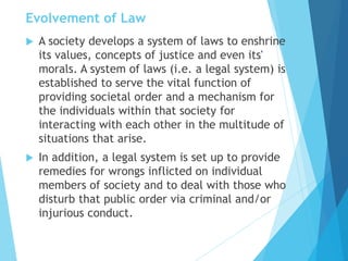 Evolvement of Law
 A society develops a system of laws to enshrine
its values, concepts of justice and even its'
morals. A system of laws (i.e. a legal system) is
established to serve the vital function of
providing societal order and a mechanism for
the individuals within that society for
interacting with each other in the multitude of
situations that arise.
 In addition, a legal system is set up to provide
remedies for wrongs inflicted on individual
members of society and to deal with those who
disturb that public order via criminal and/or
injurious conduct.
 
