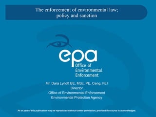 The enforcement of environmental law; policy and sanction   Mr. Dara Lynott BE, MSc, PE, Ceng, FEI Director Office of Environmental Enforcement Environmental Protection Agency All or part of this publication may be reproduced without further permission, provided the source is acknowledged. 