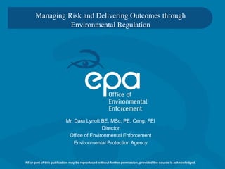 Managing Risk and Delivering Outcomes through
Environmental Regulation
Mr. Dara Lynott BE, MSc, PE, Ceng, FEI
Director
Office of Environmental Enforcement
Environmental Protection Agency
All or part of this publication may be reproduced without further permission, provided the source is acknowledged.
 
