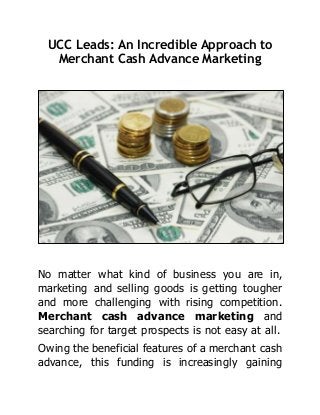 UCC Leads: An Incredible Approach to
Merchant Cash Advance Marketing
No matter what kind of business you are in,
marketing and selling goods is getting tougher
and more challenging with rising competition.
Merchant cash advance marketing and
searching for target prospects is not easy at all.
Owing the beneficial features of a merchant cash
advance, this funding is increasingly gaining
 