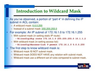 Introduction to Wildcard Mask
• As you’ve observed, a portion of “part 4” in defining the IP
  subnet in ACL contain:
   –...
