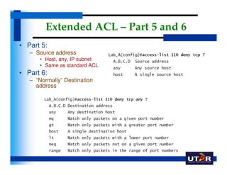Extended ACL – Part 5 and 6
• Part 5:
   – Source address
      • Host, any, IP subnet
      • Same as standard ACL
• Part...