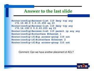 Answer to the last slide
Router(config)#access-list 110 deny tcp any
  172.16.48.0 0.0.15.255 eq 23
Router(config)#access-...