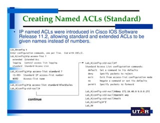 Creating Named ACLs (Standard)
• IP named ACLs were introduced in Cisco IOS Software
  Release 11.2, allowing standard and...