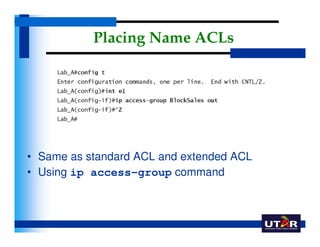 Placing Name ACLs




• Same as standard ACL and extended ACL
• Using ip access-group command
 