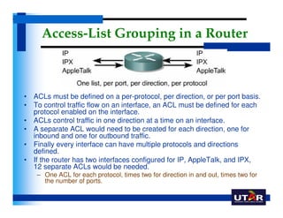 Access-List Grouping in a Router



• ACLs must be defined on a per-protocol, per direction, or per port basis.
• To contr...