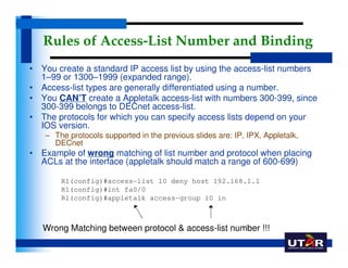Rules of Access-List Number and Binding
• You create a standard IP access list by using the access-list numbers
  1–99 or ...