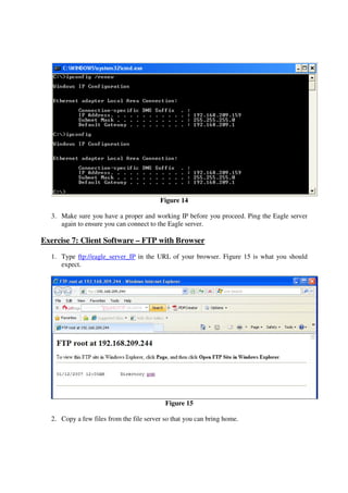 Figure 14

  3. Make sure you have a proper and working IP before you proceed. Ping the Eagle server
     again to ensure you can connect to the Eagle server.

Exercise 7: Client Software – FTP with Browser
  1. Type ftp://eagle_server_IP in the URL of your browser. Figure 15 is what you should
     expect.




                                           Figure 15

  2. Copy a few files from the file server so that you can bring home.
 