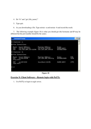 4. Do “ls” and “get {file_name}”

   5. Type quit.

   6. As you downloading a file. Type netstat –n and netstat –b and record the result.

    7. The following example (figure 18) is what you should get (the hostname and IP may be
different but the port number should be the same).




                                            Figure 18

Exercise 9: Client Software – Remote login with PuTTy
   1. Use PuTTy to login to eagle server.
 