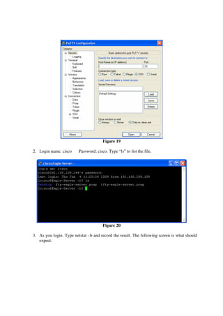 Figure 19

2. Login name: cisco     Password: cisco. Type “ls” to list the file.




                                       Figure 20

3. As you login. Type netstat –b and record the result. The following screen is what should
   expect.
 